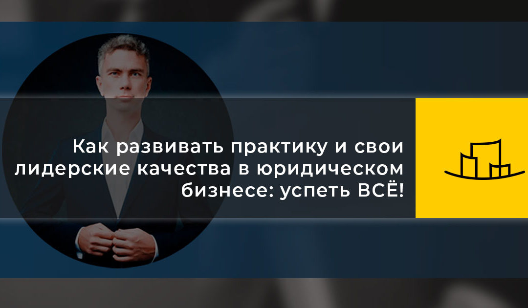 Как развивать практику и свои лидерские качества в юридическом бизнесе: успеть ВСЁ!