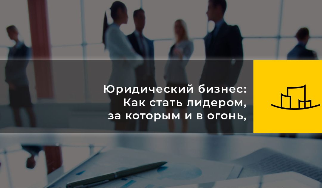 Юридический бизнес: Как стать лидером, за которым и в огонь, и в воду
